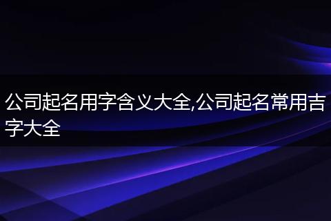 公司起名用字含义大全,公司起名常用吉字大全