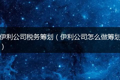 伊利公司税务筹划（伊利公司怎么做筹划）