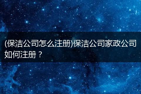(保洁公司怎么注册)保洁公司家政公司如何注册？