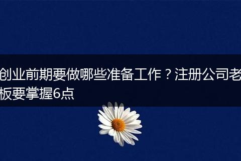 创业前期要做哪些准备工作？注册公司老板要掌握6点