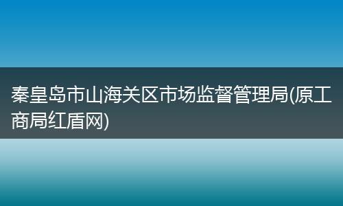 秦皇岛市山海关区市场监督管理局(原工商局红盾网)