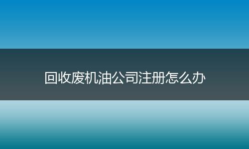 回收废机油公司注册怎么办