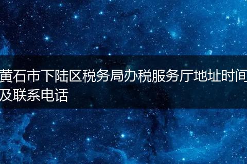 黄石市下陆区税务局办税服务厅地址时间及联系电话
