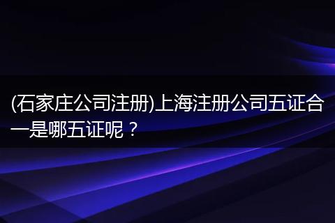 (石家庄公司注册)上海注册公司五证合一是哪五证呢?