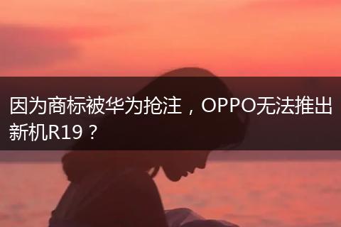 因为商标被华为抢注，OPPO无法推出新机R19？
