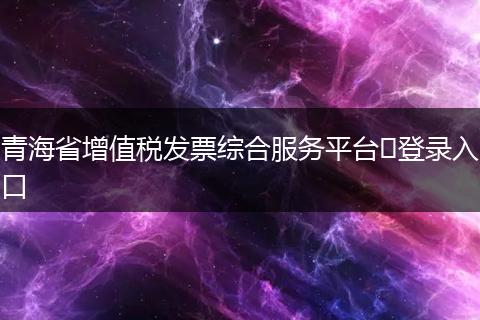 青海省增值税发票综合服务平台​登录入口