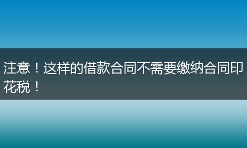 注意！这样的借款合同不需要缴纳合同印花税！