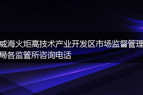 威海火炬高技术产业开发区市场监督管理局各监管所咨询电话