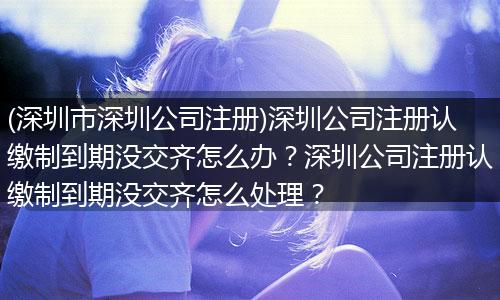 (深圳市深圳公司注册)深圳公司注册认缴制到期没交齐怎么办？深圳公司注册认缴制到期没交齐怎么处理？