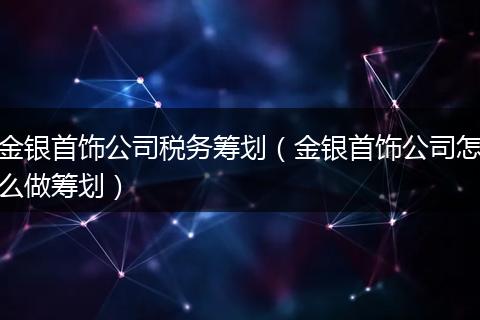 金银首饰公司税务筹划（金银首饰公司怎么做筹划）