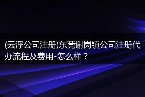 (云浮公司注册)东莞谢岗镇公司注册代办流程及费用-怎么样？