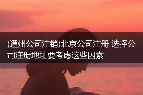 (通州公司注销)北京公司注册 选择公司注册地址要考虑这些因素