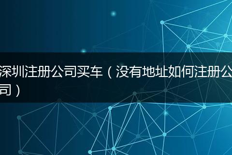 深圳注册公司买车（没有地址如何注册公司）