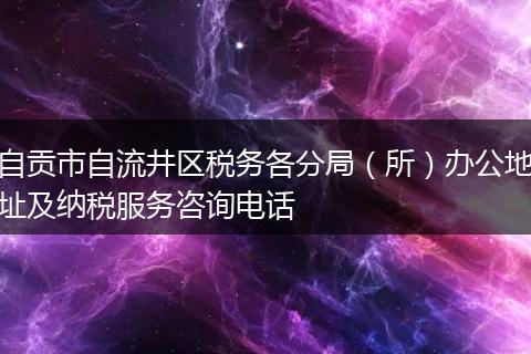 自贡市自流井区税务各分局（所）办公地址及纳税服务咨询电话