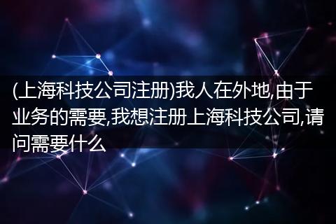 (上海科技公司注册)我人在外地,由于业务的需要,我想注册上海科技公司,请问需要什么