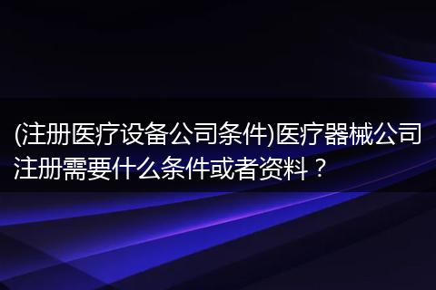 (注册医疗设备公司条件)医疗器械公司注册需要什么条件或者资料？
