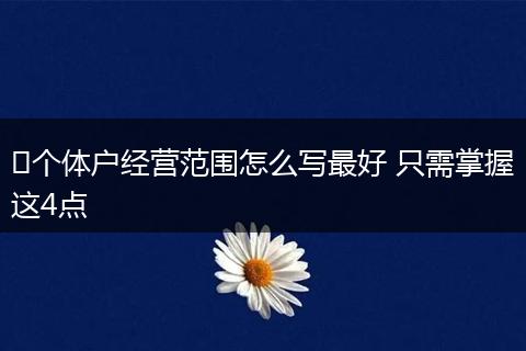 ​个体户经营范围怎么写最好 只需掌握这4点