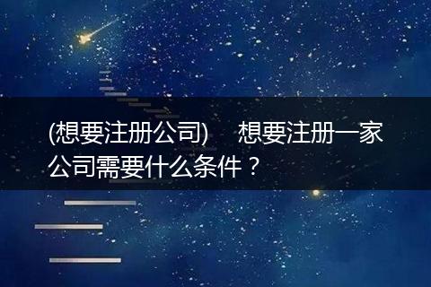 (想要注册公司) 想要注册一家公司需要什么条件?