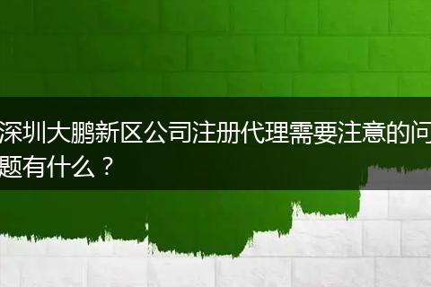深圳大鹏新区公司注册代理需要注意的问题有什么？