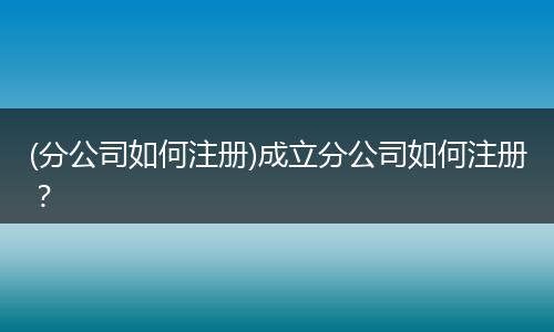 (分公司如何注册)成立分公司如何注册？