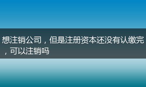 想注销公司，但是注册资本还没有认缴完，可以注销吗