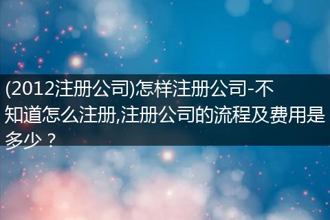 (2012注册公司)怎样注册公司-不知道怎么注册,注册公司的流程及费用是多少？