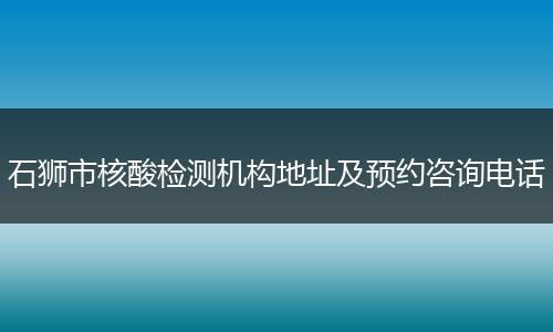 石狮市核酸检测机构地址及预约咨询电话