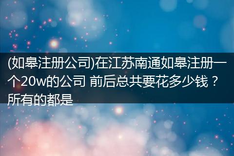 (如皋注册公司)在江苏南通如皋注册一个20w的公司 前后总共要花多少钱？所有的都是