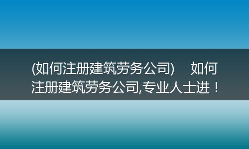 (如何注册建筑劳务公司)    如何注册建筑劳务公司,专业人士进！