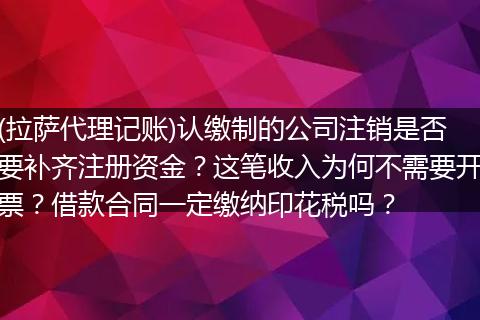 (拉萨代理记账)认缴制的公司注销是否要补齐注册资金?这笔收入为何不需要开票?借款合同一定缴纳印花税吗?