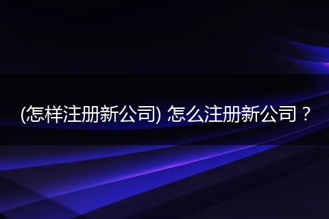 (怎样注册新公司) 怎么注册新公司？