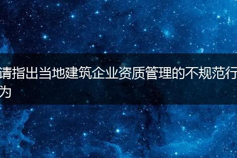 请指出当地建筑企业资质管理的不规范行为