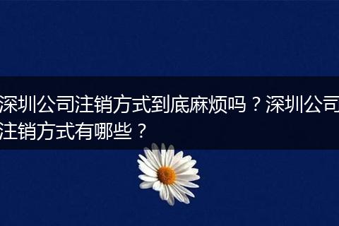 深圳公司注销方式到底麻烦吗？深圳公司注销方式有哪些？