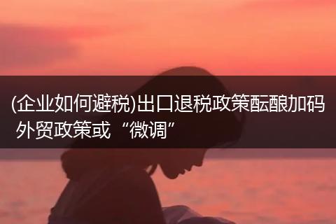 (企业如何避税)出口退税政策酝酿加码 外贸政策或“微调”