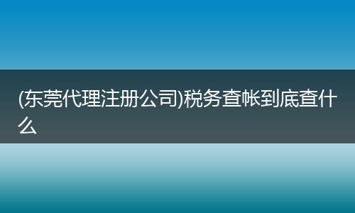 (东莞代理注册公司)税务查帐到底查什么