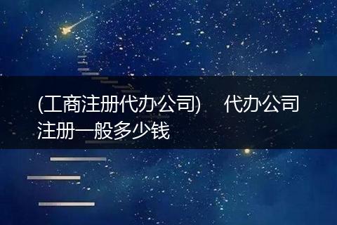 (工商注册代办公司)    代办公司注册一般多少钱