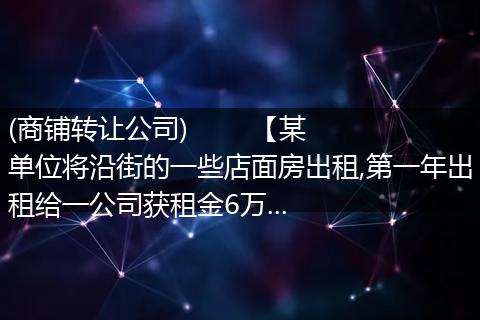 (商铺转让公司)        【某单位将沿街的一些店面房出租,第一年出租给一公司获租金6万...