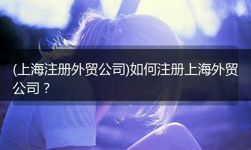 (上海注册外贸公司)如何注册上海外贸公司?