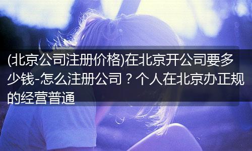 (北京公司注册价格)在北京开公司要多少钱-怎么注册公司?个人在北京办正规的经营普通