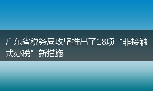 广东省税务局攻坚推出了18项“非接触式办税”新措施