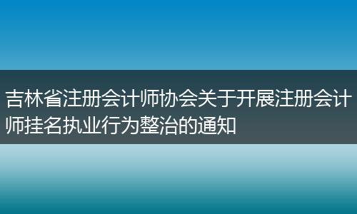 吉林省注册会计师协会关于开展注册会计师挂名执业行为整治的通知