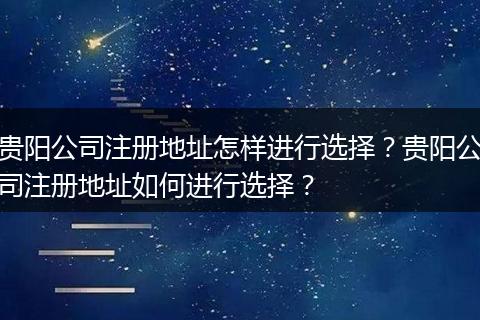 贵阳公司注册地址怎样进行选择?贵阳公司注册地址如何进行选择?