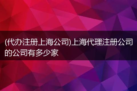 (代办注册上海公司)上海代理注册公司的公司有多少家