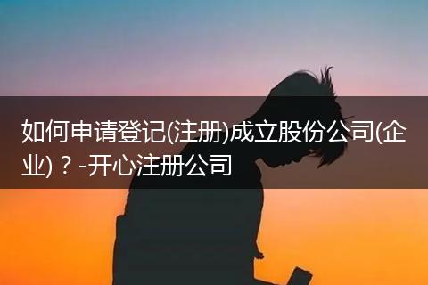 如何申请登记(注册)成立股份公司(企业)?-开心注册公司