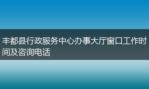 丰都县行政服务中心办事大厅窗口工作时间及咨询电话