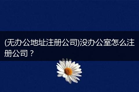 (无办公地址注册公司)没办公室怎么注册公司?