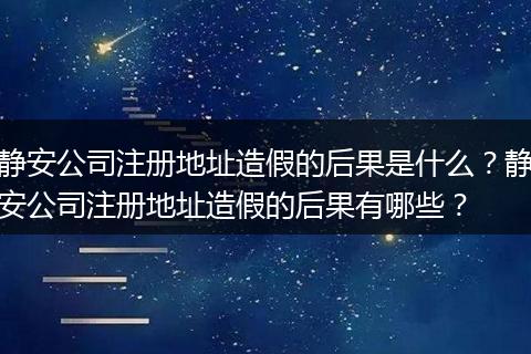 静安公司注册地址造假的后果是什么？静安公司注册地址造假的后果有哪些？