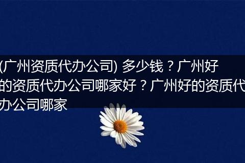 (广州资质代办公司) 多少钱？广州好的资质代办公司哪家好？广州好的资质代办公司哪家