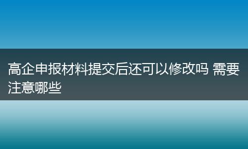 高企申报材料提交后还可以修改吗 需要注意哪些