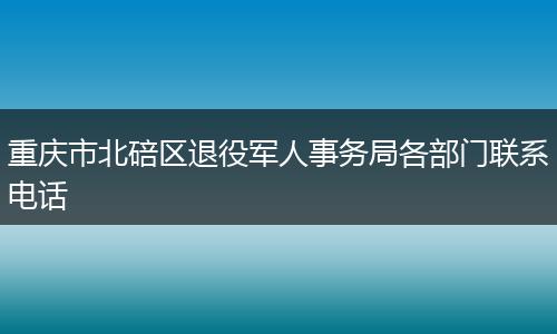 重庆市北碚区退役军人事务局各部门联系电话